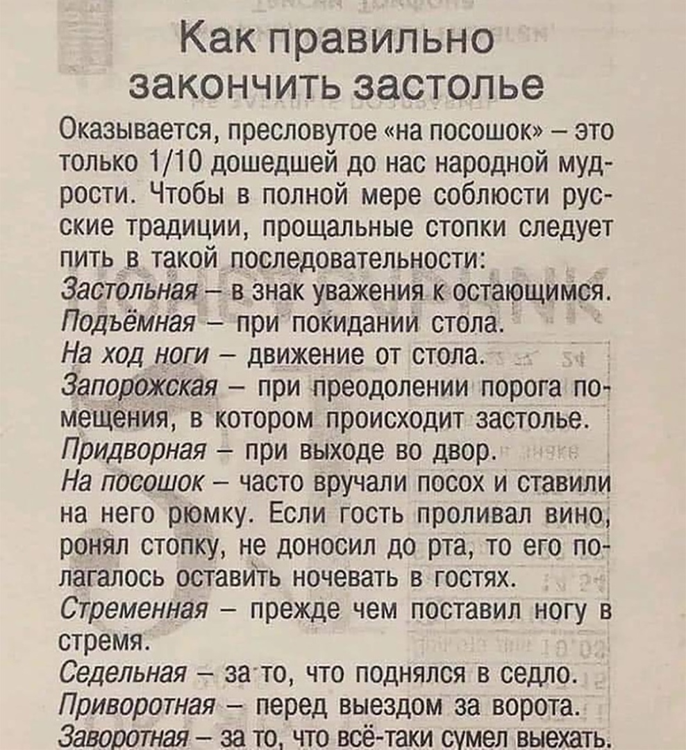 Как правильно ЗЭКОНЧИТЬ ЗЗСТОЛЬЭ Оказывается пресловутое на посошок это только 110 дошедшей до нас народной муд рости Чтобы в полной мере соблюсти рус ские традиции прощальные стопки следует пить в такой последовательности 3аст0льная 3 Знак уважения к остающиМся Подьёмная при покиданий стОла На ход ноги движение от стола _ Запорожская при преодолении порога по мещения в котором происходит застолье