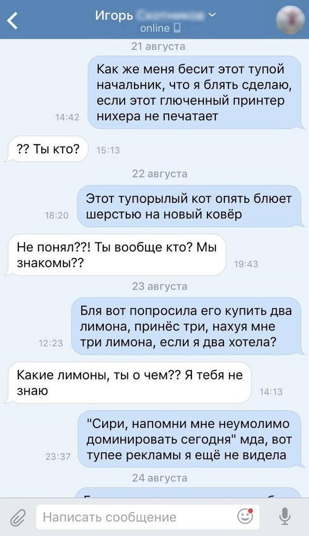 чпе 21 августа Как же меня бесит этот тупой начальник что я блять сделаю если этот гпюченный принтер и д7 нихера не печатает Ты кто к 22 августа Этот тупорылый кот опять бпюет кг и шерстью на новый ковёр Не понял Ты вообще кто Мы знакомы 23 августа Бля вот попросила его купить два лимона принёс три нахуя мне три лимона если я два хотела Какие лимоны ты о чем Я тебя не знаю и Сири напомни мне неумо