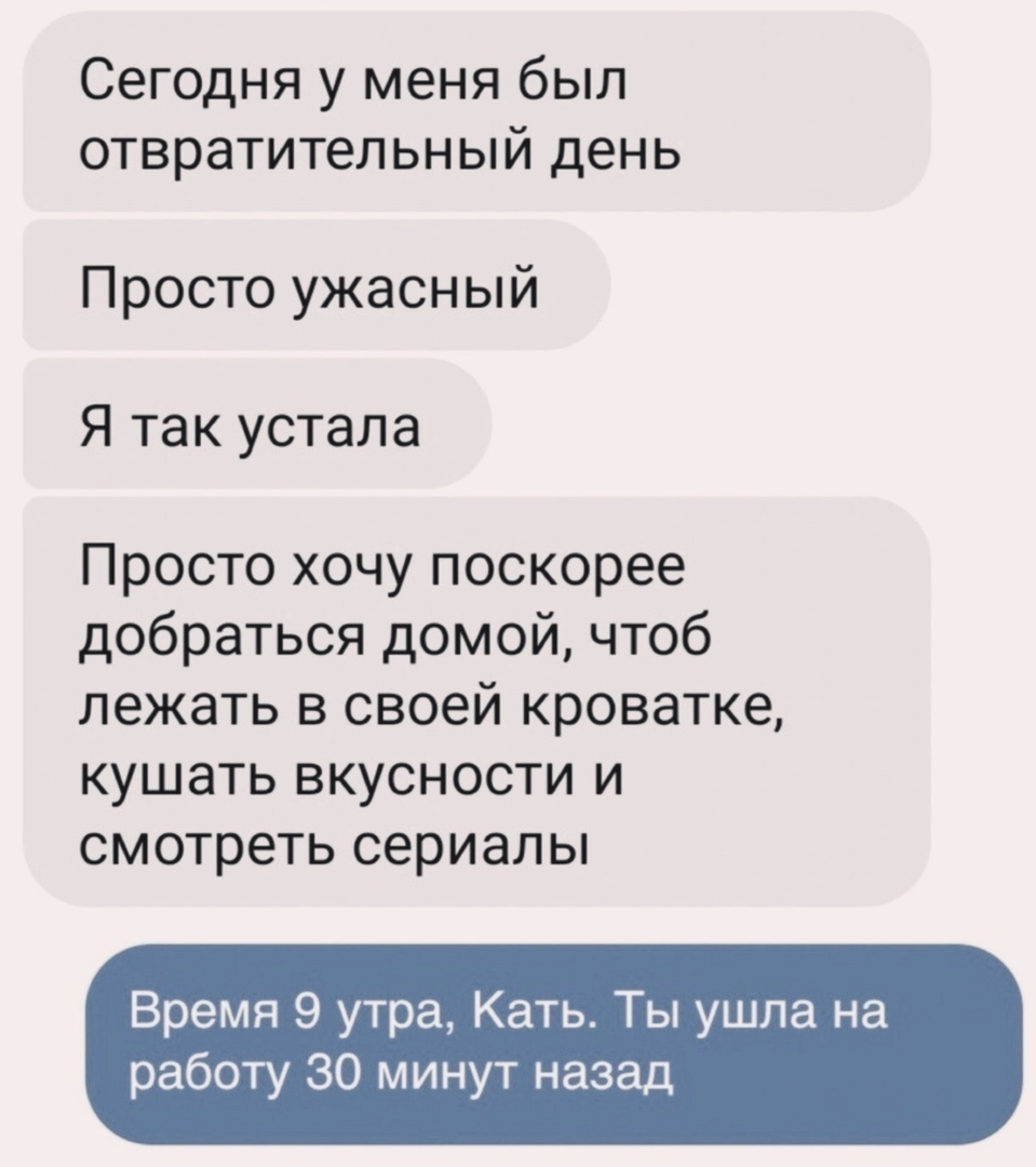 Сегодня у меня был отвратительный день Просто ужасный Я так устала Просто хочу поскорее добраться домой чтоб лежать в своей кроватке кушать вкусности и смотреть сериалы Время 9 утра Кать Ты ушла на работу 30 минут назад
