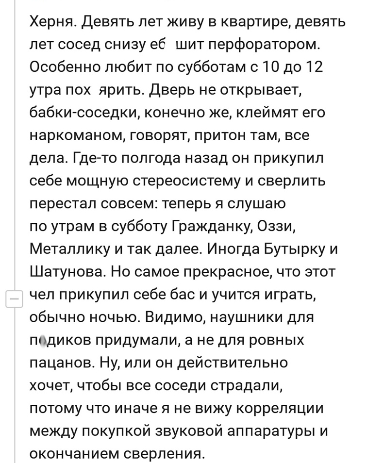Херня Девять лет живу в квартире девять лет сосед снизу еб шит перфоратором Особенно любит по субботам с 10 до 12 утра пох ярить Дверь не открывает бабки соседки конечно же клеймят его наркоманом говорят притон там все дела Где то полгода назад он прикупил себе мощную стереосистему и сверлить перестал совсем теперь я слушаю по утрам в субботу Гражданку Оззи Металлику и так далее Иногда Бутырку и Ш