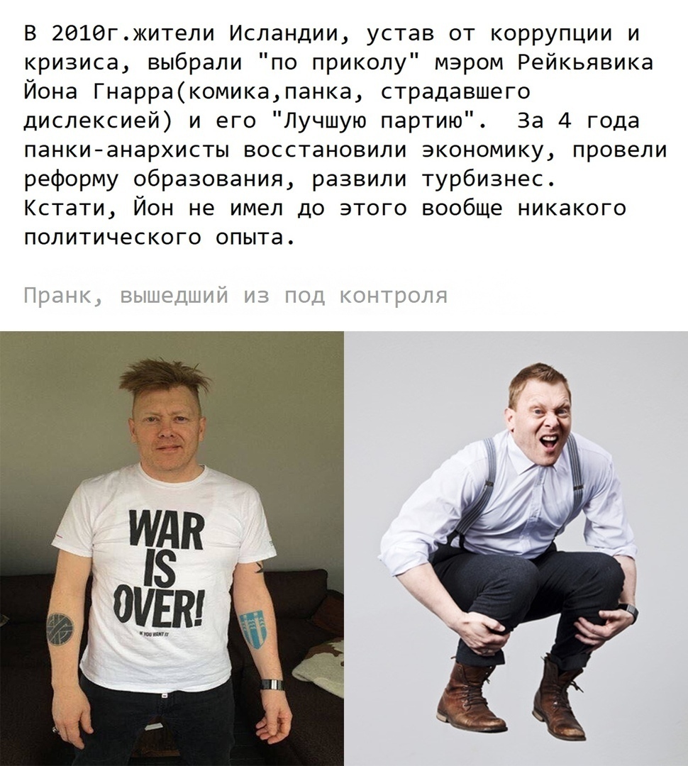 В 2016гжители Исландии устав от коррупции и кризиса выбрали по приколу мэром Рейкьявика Йона Гнарракомикапанка страдавшего дислексией и его Лучшую партию За 4 года панкианархисты восстановили экономику провели реформу образования развили турбизнес Кстати Йон не имел до этого вообще никакого ПОЛ ИТИЧЕС КОГО опыта