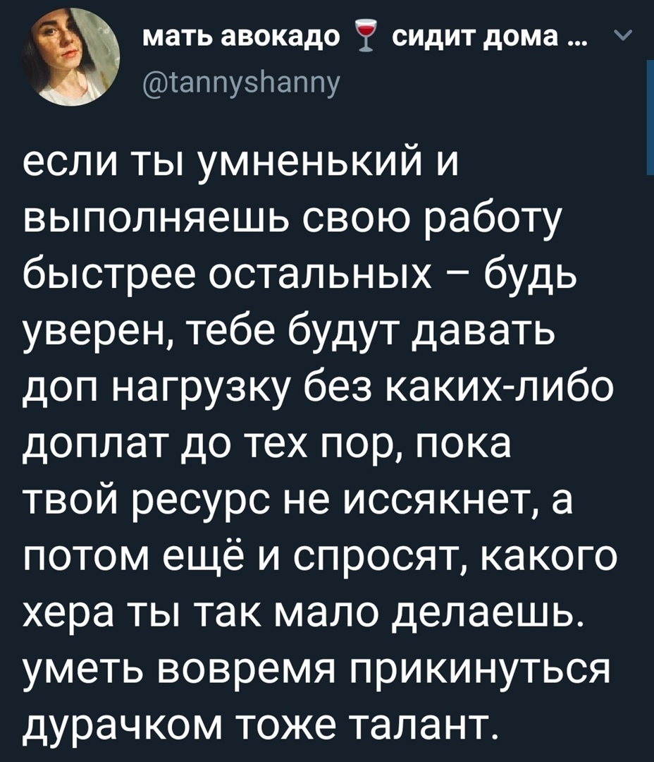 а мать авокадо сидит дома таппузнаппу если ты умненький и выполняешь свою работу быстрее остальных будь уверен тебе будут давать доп нагрузку без какихлибо доплат до тех пор пока твой ресурс не иссякнет а потом ещё и спросят какого хера ты так мало делаешь УМЭТЬ ВОВРЭМЯ ПРИКИНУТЬСЯ дурачком тоже ТЭЛЭНТ