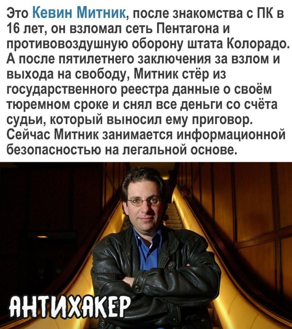 Это после знакомства с ПК в 16 лет он взломал сеть Пентагона и противовоздушную оборону штата Колорадо А после пятилетнего заключения за взлом и выхода на свободу Митник стёр из государственного реестра данные о своём тюремном сроке и снял все деньги со счёта судьи который выносил ему приговор Сейчас Митник занимается информационной безопасностью на легальной основе ннтихнкЕ Е