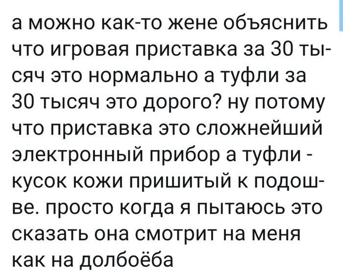 а можно как то жене объяснить что игровая приставка за 30 ты сяч это нормально а туфли за 30 тысяч это дорого ну потому что приставка это сложнейший электронный прибор а туфли кусок кожи пришитый к подош ве просто когда я пытаюсь это сказать она смотрит на меня как на долбоёба