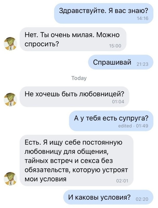 3 Здравствуйте Я вас знаю 1416 Нет Ты очень милая Можно спросить Спрашивай Тосіау Не хочешь быть любовницей А у тебя есть супруга есесі 0149 Есть Я ищу себе постоянную любовницу для общения тайных встреч и секса без обязательств которую устроят мои условия г И каковы условия 02 20