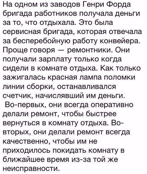 На одном из заводов Генри Форда бригада работников получала деньги за то что отдыхала Это была сервисная бригада которая отвечала за бесперебойную работу конвейера Проще говоря ремонтники Они получали зарплату только когда сидели в комнате отдыха Как только зажигалась красная лампа поломки линии сборки останавливался счетчик начислявший им деньги Вопервых они всегда оперативно делали ремонт чтобы 