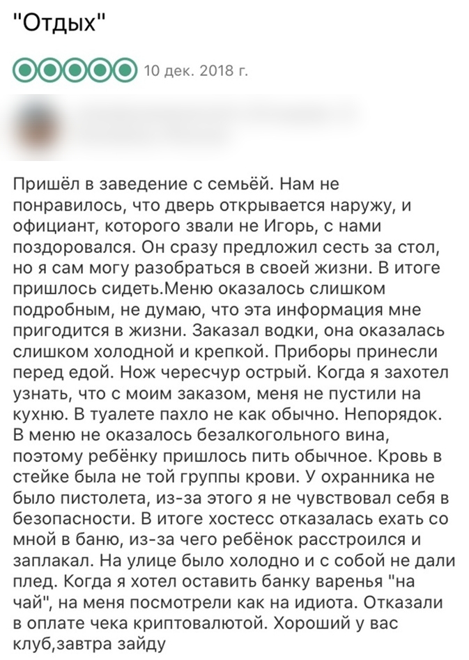 Отдых 0 000010 дек гота г Пришёл в заведение с семьёй Нам не понравилось что дверь открывается наружу и официант которого звали не Игорь с нами поздоровался Он сразу предложил сесть за стол но я сам могу разобраться в своей жизни В итоге пришлось сидетьМеню оказалось слишком подробным не думаю что эта информация мне пригодится в жизни Заказал водки она оказалась слишком холодной и крепкой Приборы 