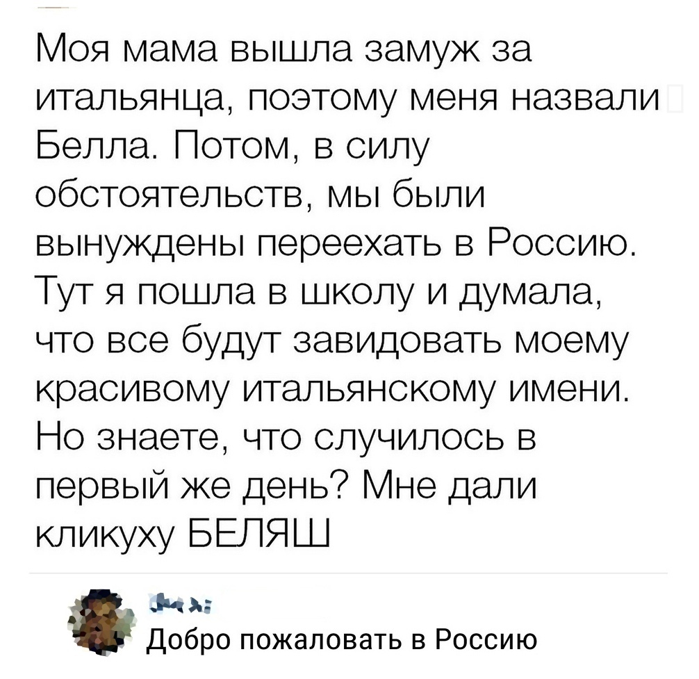 Моя мама вышла замуж за итальянца позтому меня назвали Белла Потом в силу обстоятельств мы были вынуждены переехать в Россию Тут я пошла в школу и думала что все будут завидовать моему красивому итальянскому имени Но знаете что случилось в первый же день не дали кликуху БЕЛЯШ ЗЧ Добро пожаловать в Россию