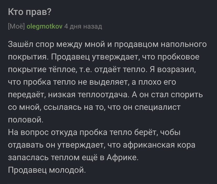 Кто прав Мое ое9тотоу 4 дня назад Зашёл спор между мной и продавцом напольного покрытия Продавец утверждает что пробковое покрытие тёплое те отдаёт тепло Я возразил что пробка тепло не выделяет а плохо его передаёт низкая теплоотдача А он стал спорить со мной ссылаясь на то что он специалист половой На вопрос откуда пробка тепло берёт чобы отдавать он утверждает что африканская кора запаслась тепл