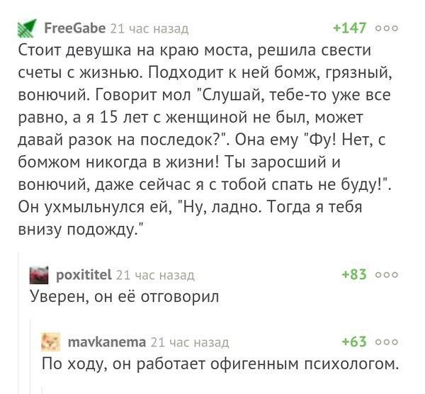 РгееБаЬе 21 ндс назад 147 000 Стоит девушка на краю моста решила свести счеты с жизнью Подходит к ней бомж грязный вонючий Говорит мол Слушай тебе то уже все равно а я 15 лет с женщиной не был может давай разок на последок Она ему Фу Нет с бомжом никогда в жизни Ты заросший и вонючий даже сейчас я с тобой спать не буду Он ухмыльнулся ей Ну ладно Тогда я тебя внизу подожду рохісігеі 1 час н 83 000 