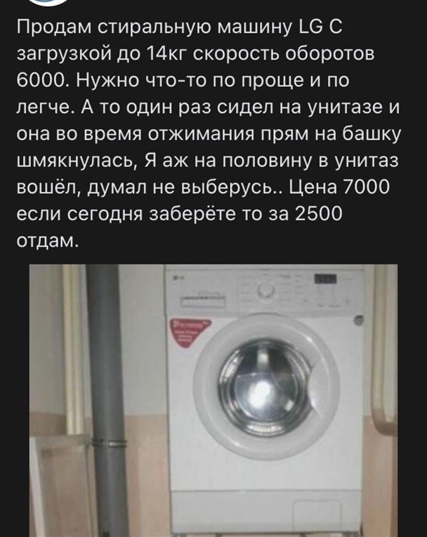 Продам стиральную машину ЬО С загрузкой до 14кг скорость оборотов 6000 Нужно чтото по проще и по легче А то один раз сидел на унитазе и она во время отжимания прям на башку шмякнулась Я аж на половину в унитаз вошёл думал не выберусь Цена 7000 если сегодня заберёте то за 2500 отдам