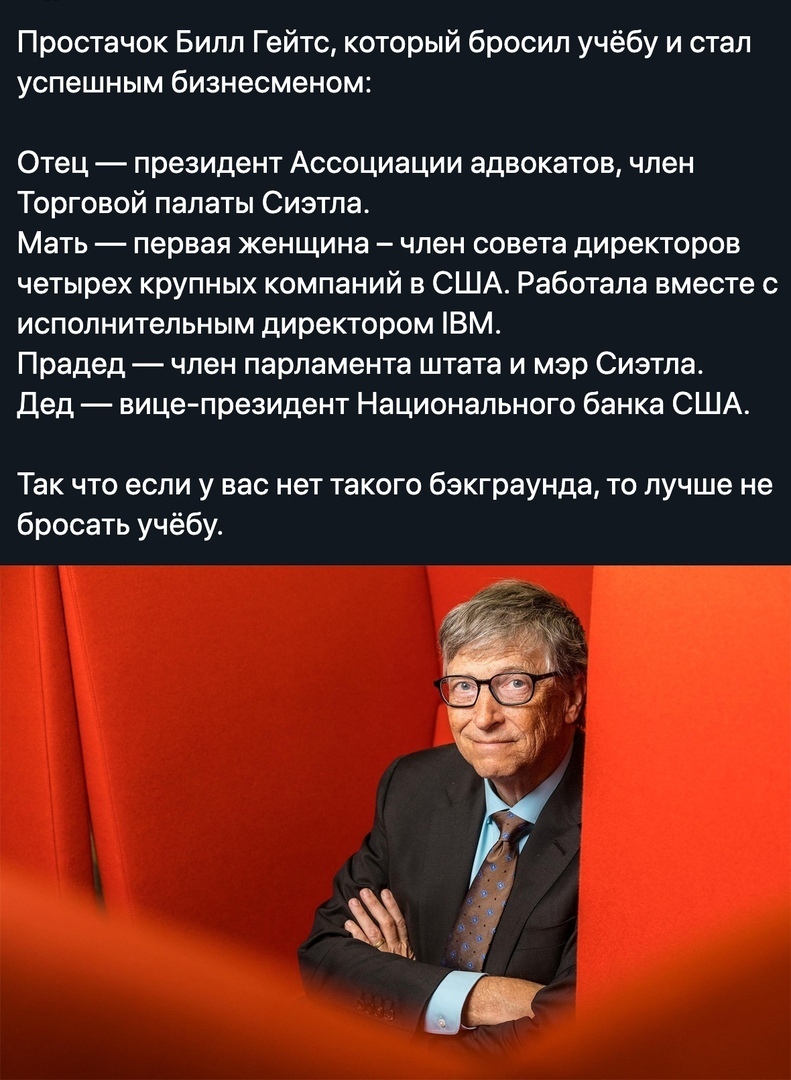Простачок Билл Гейтс который бросил учёбу и стал успешным бизнесменом Отец президент Ассоциации адвокатов член Торговой палаты Сиэтла Мать первая женщина член совета директоров четырех крупных компаний в США Работала вместе с исполнительным директором ВМ Прадед член парламента штата и мэр Сиэтла Дед вице президент Национального банка США Так что если у вас нет такого бзкграунда то лучше не бросать