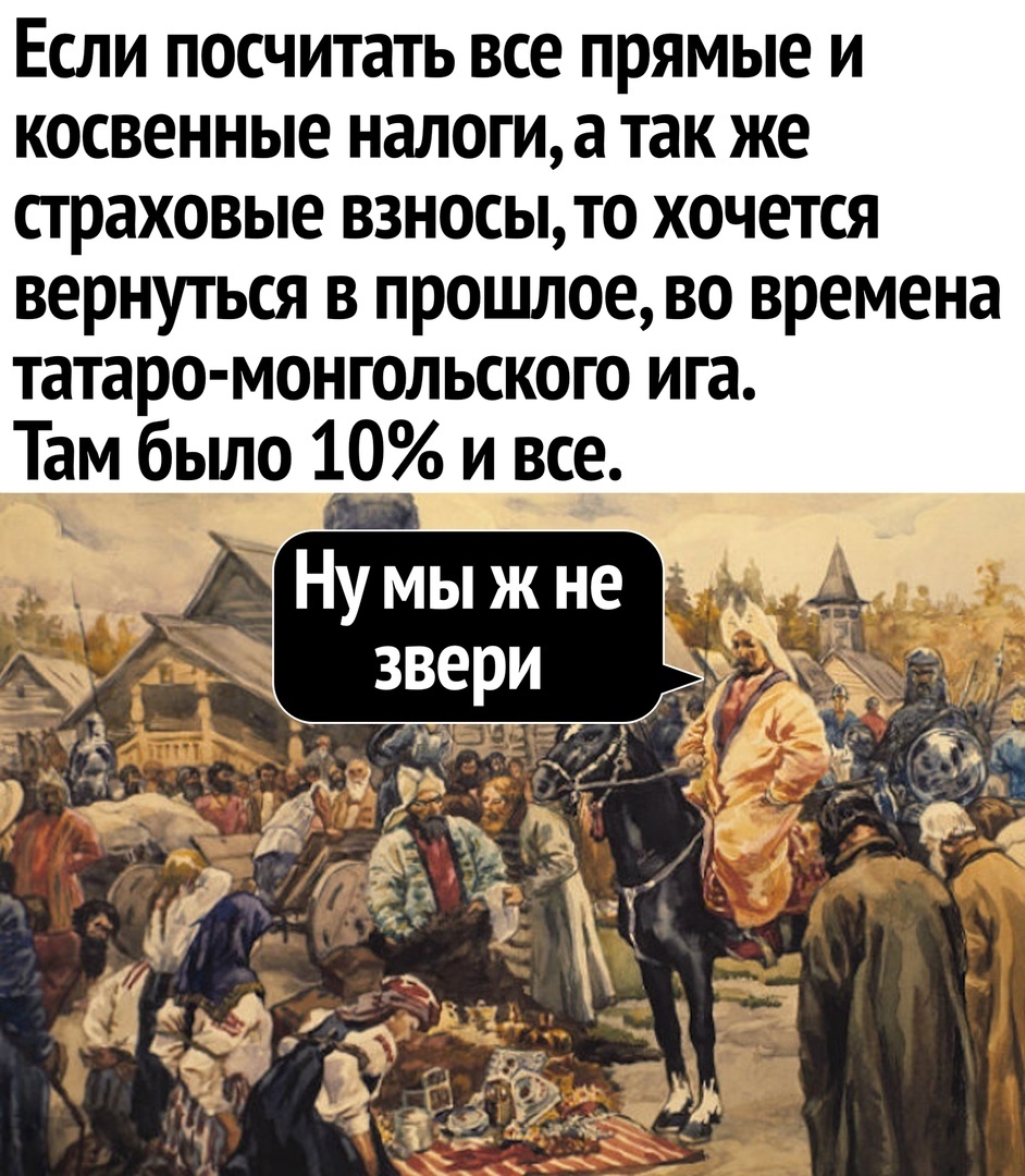 Если посчитать все прямые и косвенные налоги а так же страховые взносыто хочется вернуться в прошлое во времена татаро МОНГОЛЬСКОГО ига Там бьшо 10ивсе _ _ НУ мыж не 6 _ звери с Ч 1 д ч