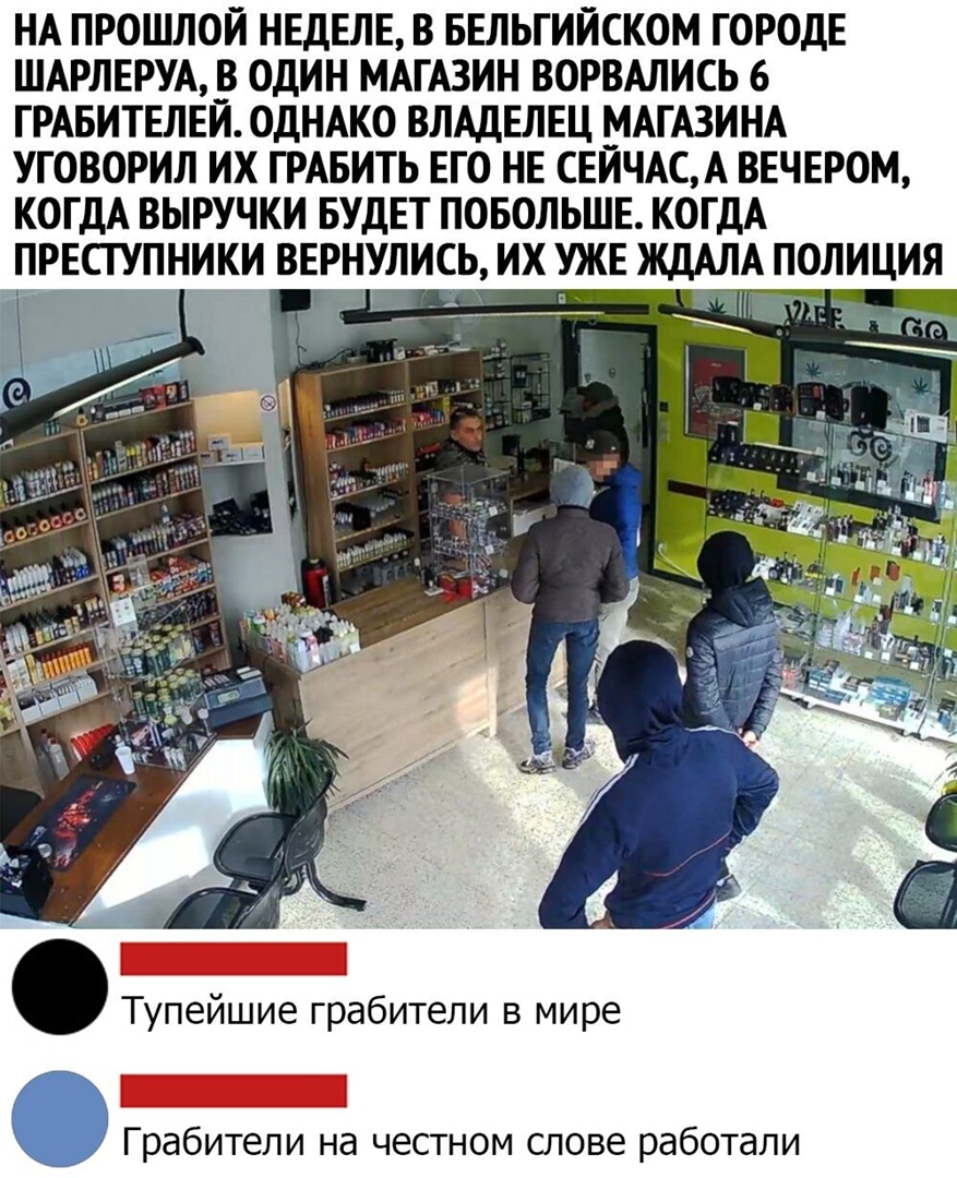 НА ПРОШЛОЙ НЕДЕЛЕ В БЕЛЬГИЙСКОМ ГОРОДЕ ШАРЛЕРУА В ОДИН МАГАЗИН ВОРВАЛИСЬ 6 ГРАБИТЕЛЕЙ ОДНАКО ВЛАДЕЛЕЦ ЫАГАЗИНА УГОВОРИЛ ИХ ГРАБИТЬ ЕГО НЕ СЕИЧАСА ВЕЧЕРОМ КОГДА ВЫРУЧКИ БУДЕТ ПОБОЛЬШЕ КОГДА ГРЕСТУПНИКИ ВЕРНУЛИСЬ ИХ УЖЕ ЖДАЛА ПОЛИЦИЯ Тупейшие грабители в мире Грабители на честном слове работали
