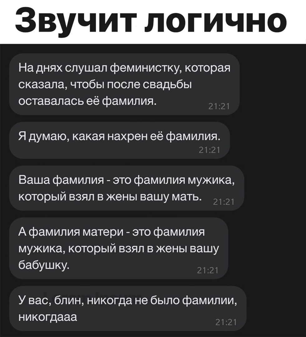 Звучит логично На днях слушал феминистку которая сказала чтобы после свадьбы оставалась её фамилия Я думаю какая нахрен её фамилия Ваша фамилия это фамилия мужика который взял в жены вашу мать А фамилия матери это фамилия мужика который взял в жены вашу бабушку У вас блин никогда не было фамилии никогдааа