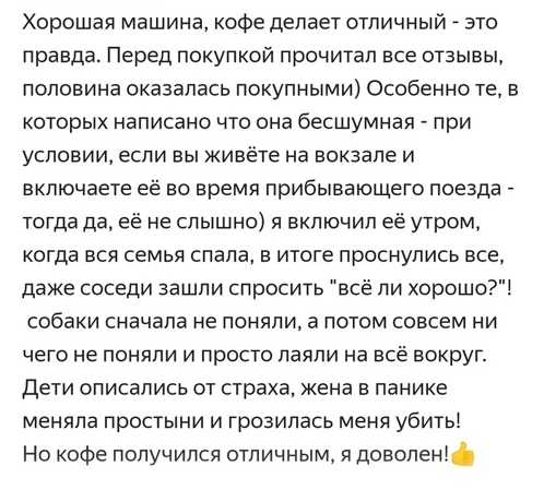 Хорошая машина кофе делает отличный это правда Перед покупкой прочитал все отзывы половина оказалась покупными Особенно те в которых написано что она бесшумная при условии если вы живёте на вокзале и включаете её во время прибывающего поезда тогда да её не слышно я включил её утром когда вся семья спала в итоге проснулись все даже соседи зашли спросить всё ли хорошо собаки сначала не поняли а пото