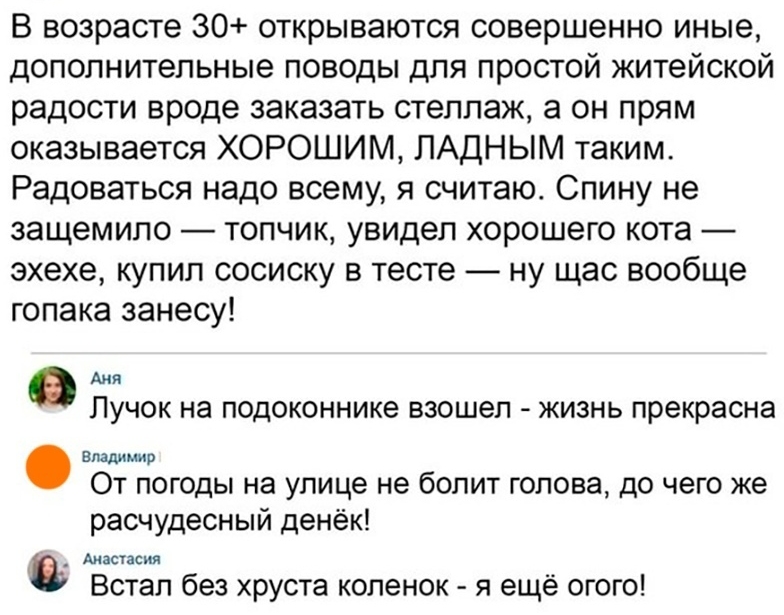 В возрасте 30 открываются совершенно иные дополнительные поводы для простой житейской радости вроде заказать стеллаж а он прям оказывается ХОРОШИМ ПАДНЫМ таким Радоваться надо всему я считаю Спину не защемипо топчик увидел хорошего кота эхехе купил сосиску в тесте ну щас вообще гопака занесу АНЯ ЛУЧОК на ПОДОКОННИКЭ взошел ЖИЗНЬ прекрасна владимир От погоды на улице не болит голова до чего же расч