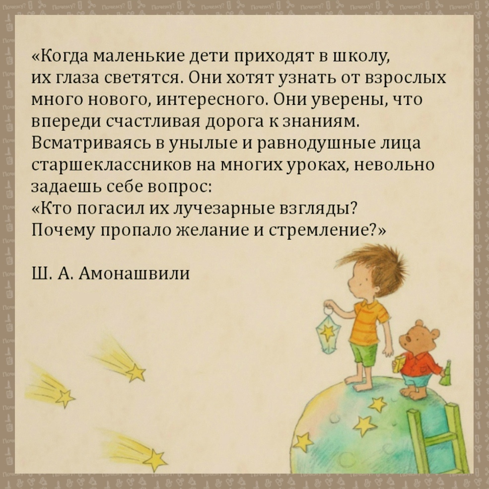 Когда маленькие дети приходят в школу их глаза светятся Они хотят узнать от взрослых много нового интересного Они уверены что впереди счастливая дорога к знаниям Всматриваясь в унылые и равнодушные лица старшеклассников на многих уроках невольно задаешь себе вопрос Кто погасил их лучезарные взгляды Почему пропало желание и стремление Ш А Амонашвили