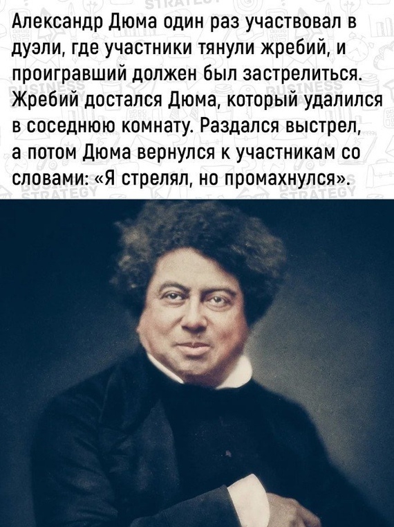 Александр Дюма один раз участвовал в дуэли где участники тянули жребий и проигравший должен был застрелиться Жребий достался Дюма который удалился в соседнюю комнату Раздался выстрел а потом Дюма вернулся к участникам со словами я стрелял но промахнулся