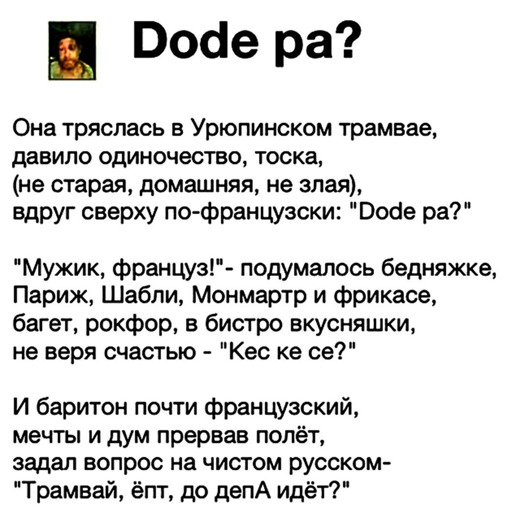 Воае ра Она тряслась в Урюпинском трамвае давило одиночество тоска не старая домашняя не злая вдруг сверху по французски Ооое ра Мужик француз подумалось бедняжке Париж Шабли Монмартр и фрикасе багет рокфор в бистро вкусняшки не веря счастью Кес ке се И баритон почти французский мечты и дум прервав полёт задал вопрос на чистом русском Трамвай ёпт до депА идёт