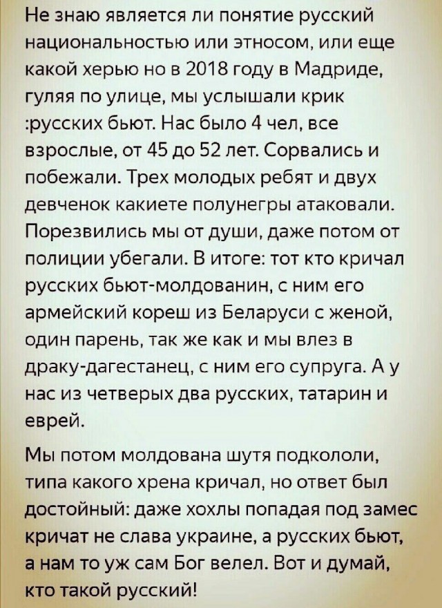 Не знаю является ли понятие русский национальностью или этносом или еще какой херью но в 2018 году в Мадриде гуляя по улице мы услышали крик русских бьют Нас было 4 чел все взрослые от 45 до 52 лет Сорвались и побежали Трех молодых ребят и двух девченок какиете попунегры атаковали Порезвипись мы от души даже потом от полиции убегали В итоге тот кто кричал русских бьют молдаванин с ним его армейски