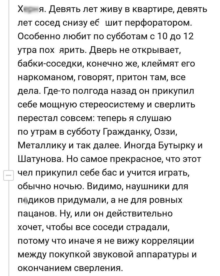Х _ _ я Девять лет живу в квартире девять лет сосед снизу еб шит перфоратором Особенно любит по субботам с 10 до 12 утра пох ярить Дверь не открывает бабки соседки конечно же клеймят его наркоманом говорят притон там все дела Где то полгода назад он прикупил себе мощную стереосистему и сверлить перестал совсем теперь я слушаю по утрам в субботу Гражданку Оззи Металлику и так далее Иногда Бутырку и