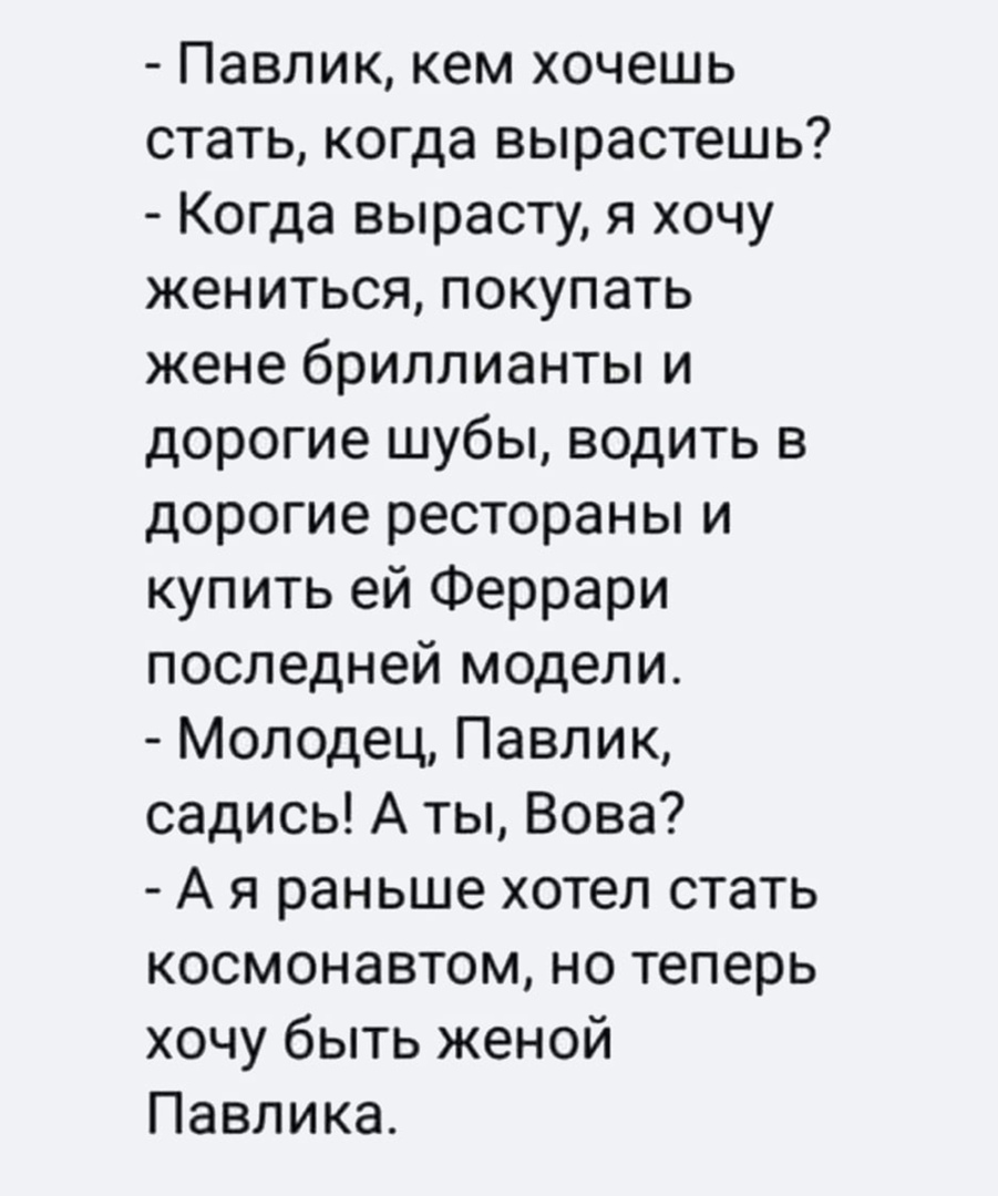 Павлик кем хочешь стать когда вырастешь Когда вырасту я хочу жениться покупать жене бриллианты и дорогие шубы водить в дорогие рестораны и купить ей Феррари последней модели Молодец Павлик садись А ты Вова А я раньше хотел стать космонавтом но теперь хочу быть женой Павлика