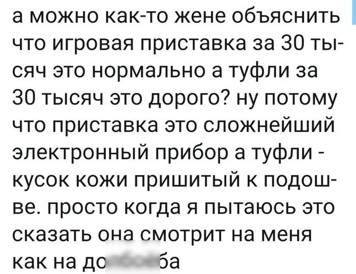 а можно как то жене объяснить что игровая приставка за 30 ты сяч это нормально а туфли за 30 тысяч это дорого ну потому что приставка это сложнейший электронный прибор а туфли кусок кожи пришитый к подош ве просто когда я пытаюсь это сказать она смотрит на меня как на до 5а
