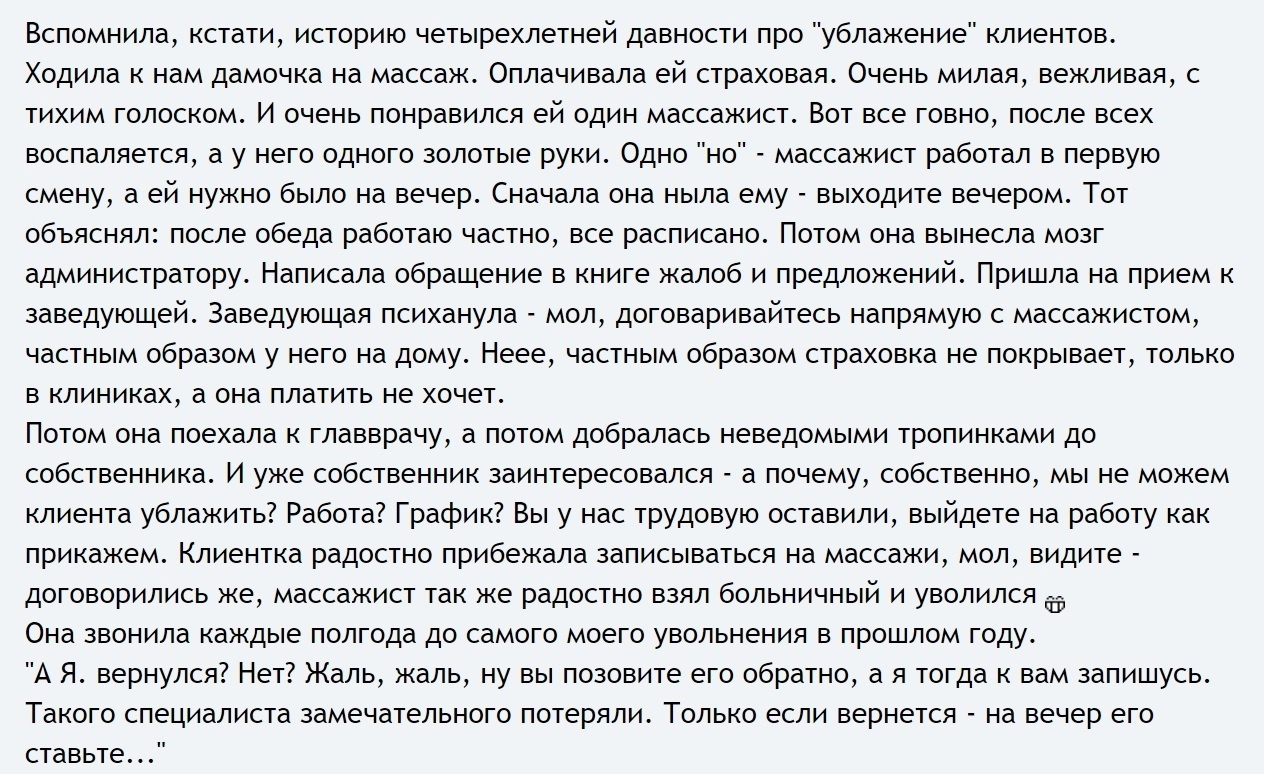 Вспомнила кстати историю четырехлетней давности про ублажение клиентов Ходила к нам дамочка на массаж Оплачивала ей страховая Очень милая вежливая с тихим голоском И очень понравился ей один массажист Вот все говно после всех воспаляется а у него одного золотые руки Одно но массажист работал в первую смену а ей нужно было на вечер Сначала она ныла ему выходите вечером Тот объяснял после обеда рабо