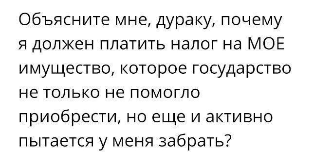 Объясните мне дураку почему я должен платить налог на МОЕ имущество которое государство не только не помогло приобрести но еще и активно пытается у меня забрать