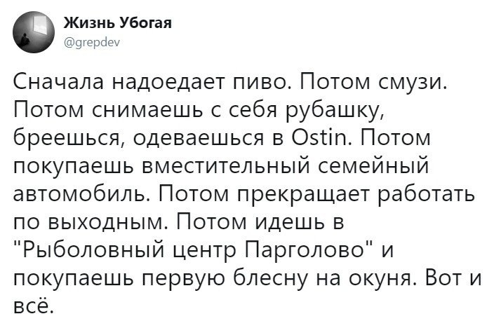 Жизнь Убогая 9герсіеу Сначала надоедает пиво Потом смузи Потом снимаешь с себя рубашку бреешься одеваешься в Оэгіп Потом покупаешь вместительный семейный автомобиль Потом прекращает работать по выходным Потом идешь в Рыболовный центр Парголово и покупаешь первую блесну на окуня Вот и всё