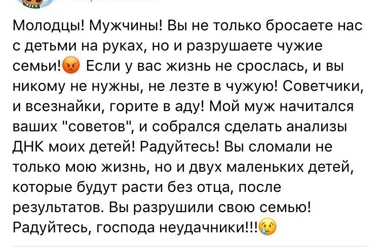 Ш Молодцы Мужчины Вы не только бросаете нас с детьми на руках но и разрушаете чужие семьи Если у вас жизнь не срослась и вы никому не нужны не лезте в чужую Советчики и всезнайки горите в аду Мой муж начитался ваших советов и собрался сделать анализы ДНК моих детей Радуйтесь Вы сломали не только мою жизнь но и двух маленьких детей которые будут расти без отца после результатов Вы разрушили свою се