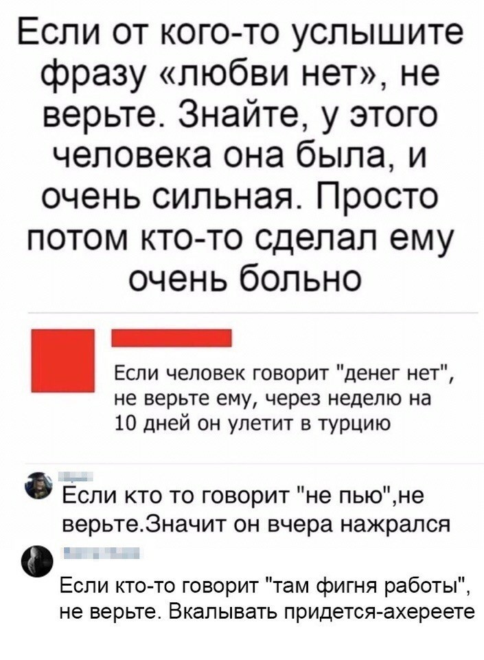 Если от кого то услышите фразу любви нет не верьте Знайте у этого человека она была и очень сильная Просто потом кто то сделал ему очень больно Если человек говорит денег нет не верьте ему через неделю на 10 дней он улетит в турцию Если кто то говорит не пьюне верьте3начит он вчера нажрался Если кто то говорит там фигня работы не верьте Вкалывать придется ахереете