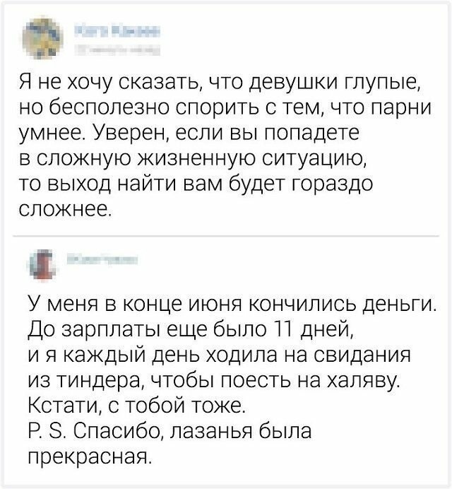 Я не хочу сказать что девушки глупые но бесполезно спорить с тем что парни умнее Уверен если вы попадете в сложную жизненную ситуацию то выход найти вам будет гораздо сложнее У меня в конце июня кончились деньги До зарплаты еще было П дней и я каждый день ходила на свидания из тиндера чтобы поесть на халяву Кстати с тобой тоже Р 8 Спасибо лазанья была прекрасная