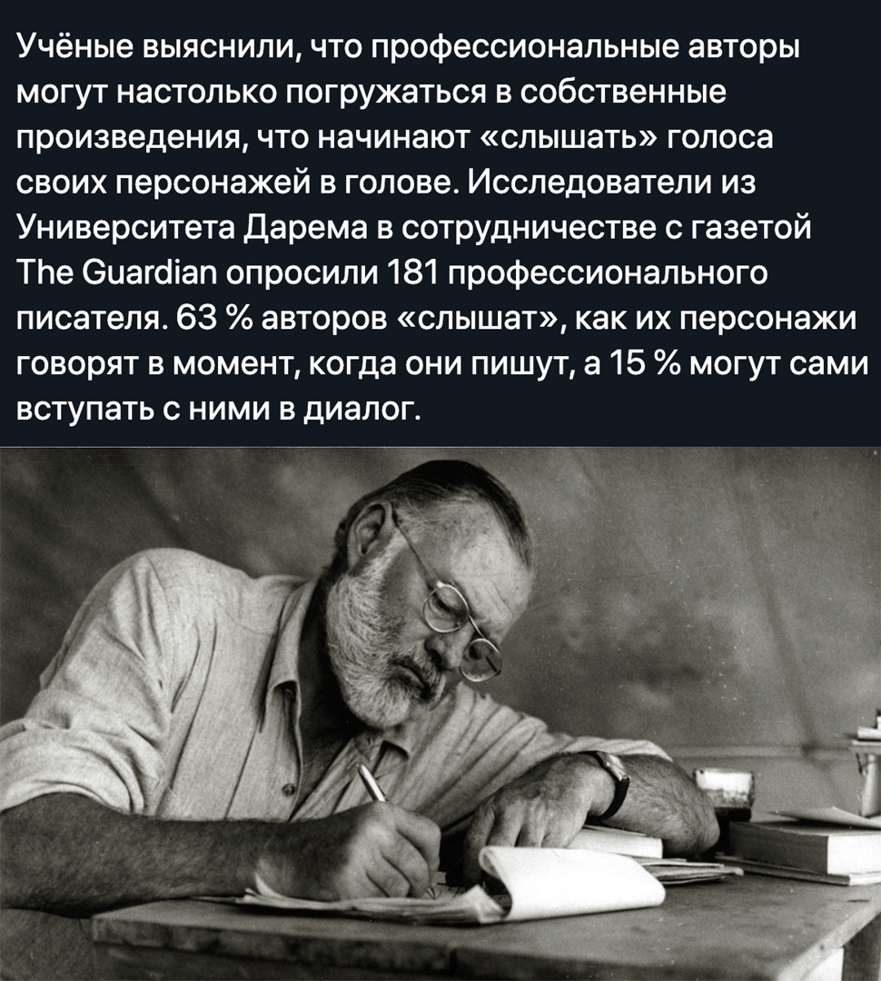 Учёные выяснили что профессиональные авторы могут настолько погружаться в собственные произведения что начинают слышать голоса своих персонажей в голове Исследователи из Университета Дарема в сотрудничестве с газетой ТЬе Оиагсііап опросили 181 профессионального писателя 63 авторов слышат как их персонажи говорят в момент когда они пишут а 15 могут сами вступать с ними в диалог