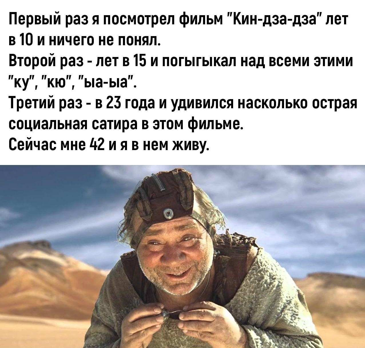 Первый раз я посмотрел фильм Кин дза дза лет в 10 и ничего не понял Второй раз лет в 15 и погыгыкал над всеми этими КУ Кю Ьа Ьа Третий раз в 23 года и удивился насколько острая социальная сатира в этом фильме Сейчас мне 42 и я в нем живу