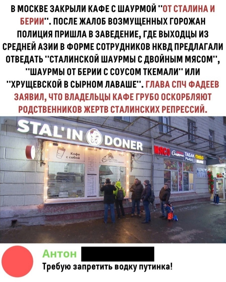 В МОСКВЕ ЗАКРЫЛИ КАФЕ С ШАУРМОЙ ОТ СТАЛИНА И БЕРИИ ПОСЛЕ ЖАЛОБ ВОЗМУЩЕННЫХ ГОРОЖАН ПОЛИЦИЯ ПРИШЛА В ЗАВЕДЕНИЕ ГДЕ ВЫХОДЦЫ ИЗ СРЕДНЕЙ АЗИИ В ФОРМЕ СОТРУДНИКОВ НКВД ПРЕДЛАГАЛИ ОТВЕДАТЬ СТАЛИНСКОИ ШАУРМЫ С ДВОЙНЫМ МЯСОМ ШАУРМЫ ОТ БЕРИИ С СОУСОМ ТКЕМАЛИ ИЛИ ХРУЩЕВСКОИ В СЫРНОМ ЛАВАШЕ ГЛАВА СПЧ ФАДЕЕВ 3АЯВИЛ ЧТО ВЛАДЕЛЬЦЫ КАФЕ ГРУБО ОСКОРБЛЯЮТ РОДСТВЕННИКОВ ЖЕРТВ СТАЛИНСКИХ РЕПРЕССИИ Антон _ Требую зап