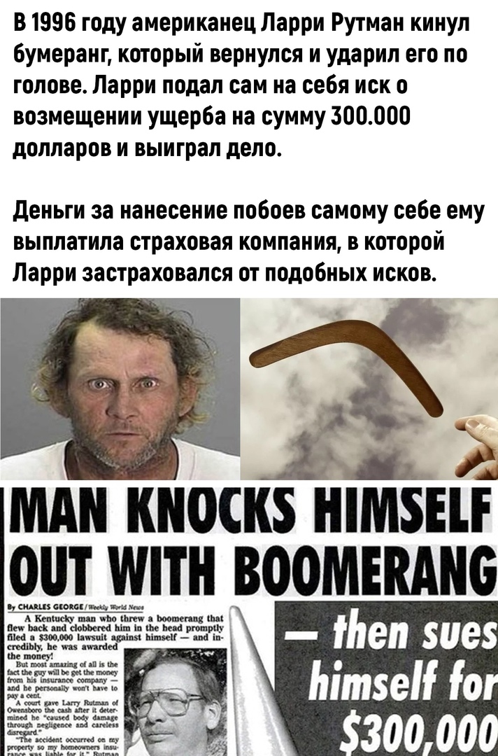 В 1996 году американец Ларри Рутман кинул бумеранг который вернулся и ударил его по голове Ларри подал сам на себя иск о возмещении ущерба на сумму 300000 долларов и выиграл дело деньги за нанесение побоев самому себе ему выплатила страховая компания в которой Ларри застраховался от подобных исков мднкноскз шизні от или _вооиікднс ч___ш_п_ц_______5щкн щим АтпщшщШмяшщщцш