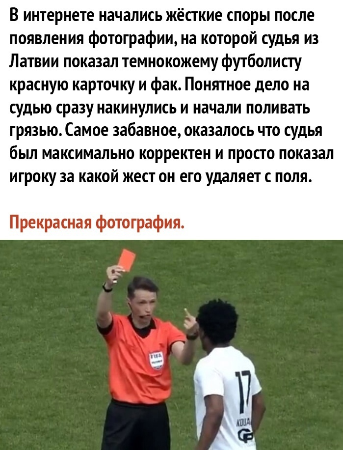 В интернете начались жёсткие споры после появления фотографии на которой судья из Латвии показал темнокожему футболисту красную карточку и фак Понятное дело на судью сразу накинулись и начали поливать ГРЯЗЬЮ Самое забавное оказалось ЧТО СУДЬЯ бЫЛ максимально КОРРЕКТЕН И ПРОСТО показал ИГрОКУ за какой ЖЕСТ ОН ЕГО удаляет С ПОЛЯ Прекрасная фотография