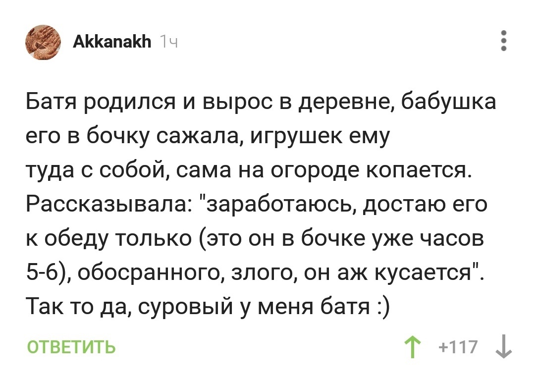 АапаЬ Батя родился и вырос в деревне бабушка его в бочку сажала игрушек ему туда с собой сама на огороде копается Рассказывала заработаюсь достаю его к обеду только это он в бочке уже часов 5 6 обосранного злого он аж кусается Так то да суровый у меня батя ОТВЕТИТЬ Т 117 1