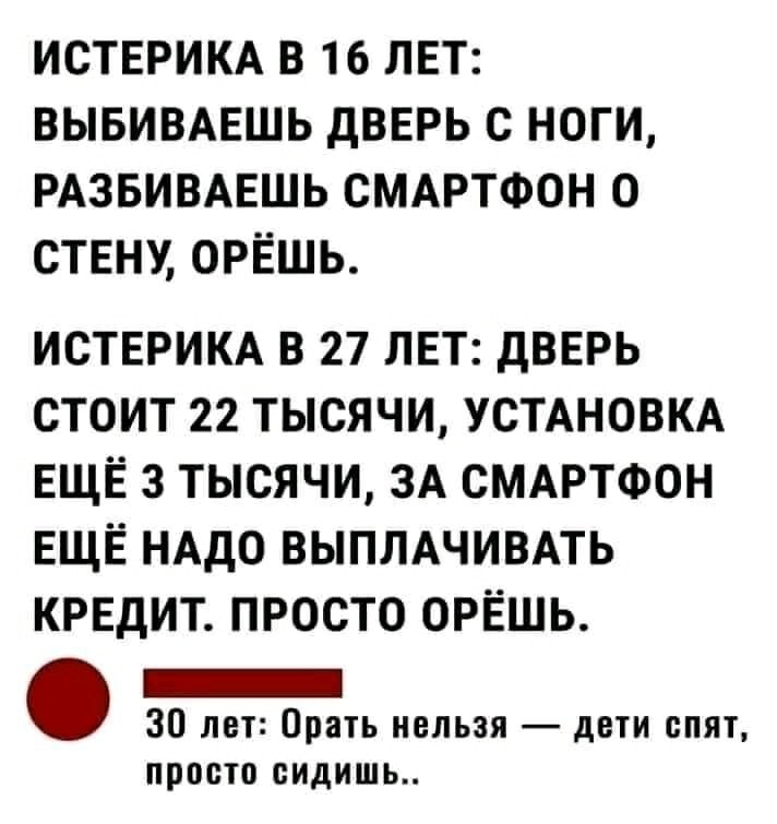 ИСТЕРИКА В 16 ЛЕТ ВЫБИВАЕШЬ ДВЕРЬ С НОГИ РАЗБИВАЕШЬ СМАРТФОН О СТЕНУ ОРЁШЬ ИСТЕРИКА В 27 ЛЕТ ДВЕРЬ СТОИТ 22 ТЫСЯЧИ УСТАНОВКА ЕЩЁ 3 ТЫСЯЧИ ЗА СМАРТФОН ЕЩЁ НАДО ВЫПЛАЧИВАТЬ КРЕДИТ ПРОСТО ОРЁШЬ _ 30 лет Орать нельзя дети спят ППОСТО сидишь