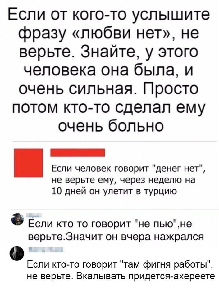 Если от кого то услышите фразу любви нет не верьте Знайте у этого человека она была и очень сильная Просто потом ктото сделал ему очень больно Если человек говорит денег нет не верьте ему через неделю на 10 дней он улетит в турцию Если кто то говорит не пьюне верьте3начит он вчера нажрался Если кто то говорит там фигня работы не верьте Вкалывать придется ахереете