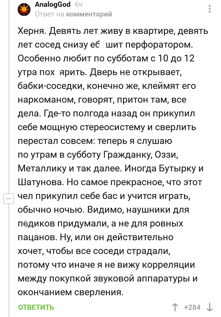 Апаіоуеші _ Херня Девять лет живу в квартире девять лет сосед снизу еб шит перфоратором Особенно любит по субботам с 10 до 12 утра пох ярить дверь не открывает бабкисоседки конечно же клеймят его наркоманом говорят притон там все дела Гдето полгода назад он прикупил себе мощную стереосистему и сверлить перестал совсем теперь я слушаю по утрам в субботу Гражданку Оззи Металлику и так далее Иногда Б