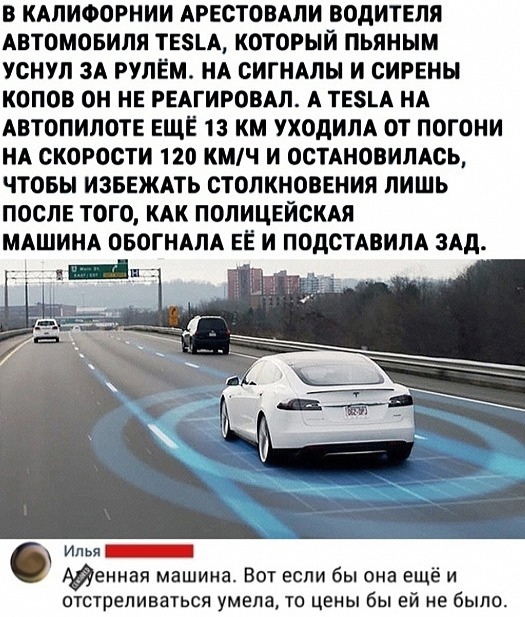 в КАЛИФОРНИИ АРЕСТОВАЛИ водитвля Автомовиля ТЕЗЦ который пьяным уснул 3А рулём НА спины и сирены копов он НЕ РЕАГИРОВАЛ А твзц НА АВТОПИЛОТЕ ЕЩЁ 13 км уходим от погони НА скорости 120 КМЧ и оспновимсь чтовы ИЗБЕЖАТЬ столкновения лишь ПОСЛЕ того КАК ПОЛИЦЕЙСКАЯ МАШИНА оБОГНАЛА ЕЁ и ПОдСТАВИЛА 3Ад _ Илья _ Адениая машина Вот если бы она ещё и ОТСТПЕПИВВТЬСЯ умела ТО ЦЕНЫ бы Ей не бЫПО