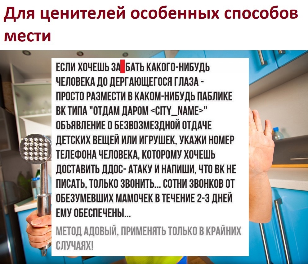 для ценителей особенных способов мести ЕОЛИ ХОЧЕШЬ ЗА ЁБАТЬ КАКОГО НИБУДЬ ЧЕЛОВЕКА ДО ЛЕРГАЮЩЕГОСЯ ГЛАЗА ПРОСТО РАЗМЕВТИ В КАКОМ НИБУДЬ ПАБЛИКЕ ВК ТИПА ОТДАМ дАРОМ ОТУ_ЛАМЕ ОБЪЯВЛЕНИЕ О БЕЗВОЗМЕЗЛНОИ ОТДАЧЕ дЕТОКИХ ВЕЩЕЙ ИЛИ ИГРУШЕК УКАЖИ НОМЕР _ ПОСТАВИТЬ ддОО АТАКУ И НАПИШИ ЧТО ВК НЕ ПИСАТЬ ТОЛЬКО ЗВОНИТЬ СОТНИ ЗВОНКОВ ОТ ОБЕЗУМЕВШИХ МАМОЧЕК В ТЕЧЕНИЕ 2 3 дНЕИ ЕМУ ОБЕСПЕЧЕНЫ _ Е МЕТОД АДОВЫИ ПРИ