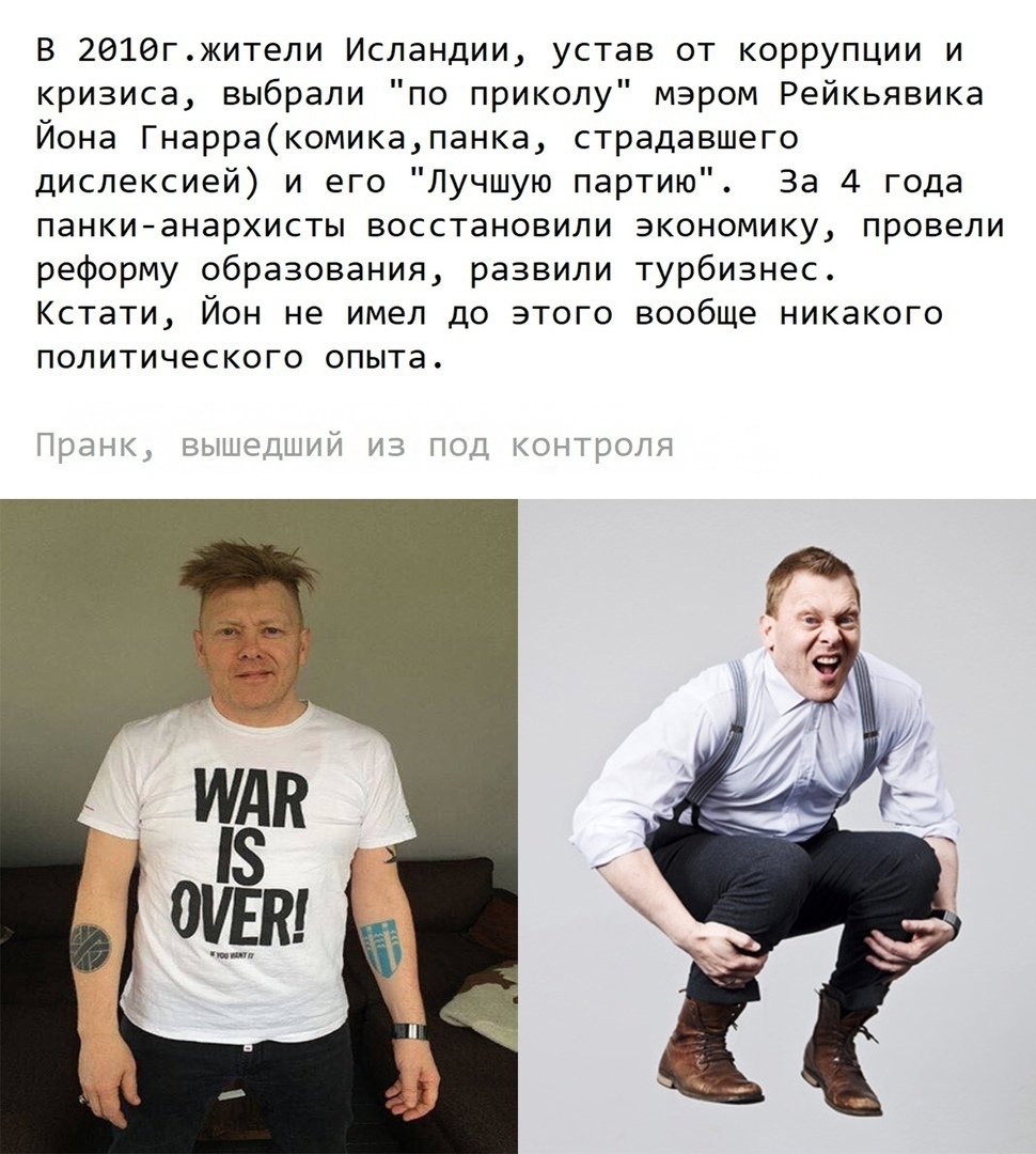 В 2916гжители Исландии устав от коррупции и кризиса выбрали по приколу мэром Рейкьявика Йона Гнарракомикапанка страдавшего дислексией и его Лучшую партию За 4 года панкианархисты восстановили экономику провели реформу образования развили турбизнес Кстати Йон не имел до этого вообще никакого политического опыта Пог4кд вышещщид