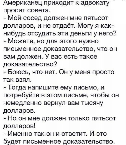 Американец приходит к адвокату просит совета Мой сосед должен мне пятьсот долларов и не отдаёт Могу я как нибудь отсудить эти деньги у него Можете но для этого нужно письменное доказательство что он вам должен У вас есть такое доказательство Боюсь что нет Он у меня просто так взял Тогда напишите ему письмо и потребуйте в этом письме чтобы он немедленно вернул вам тысячу долларов Но он мне должен т