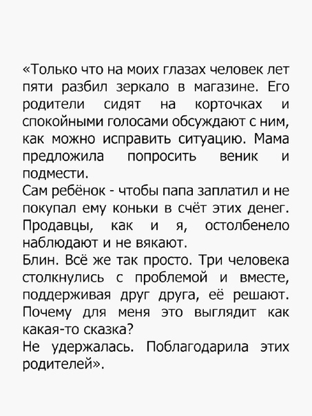 Только что на моих глазах человек лет пяти разбил зеркало в магазине Его родители СИДЯТ на КОРТОЧКЗХ И спокойными голосами обсуждают с ним как можно исправить ситуацию Мама предложила попросить веник и подмести Сам ребёнок чтобы папа заплатил и не покупал ЕМУ КОНЬКИ В СЧЁТ ЭТИХ ДЕНЕГ Продавцы как и я осголбенепо наблюдают и не вякают Блин Всё же так просто Три человека столкнулись с проблемой и вм