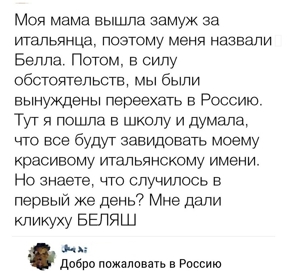 Моя мама вышла замуж за итальянца поэтому меня назвали Белла Потом в силу обстоятельств мы были вынуждены переехать в Россию Тут я пошла в школу и думала что все будут завидовать моему красивому итальянскому имени Но знаете что случилось в первый же день не дали кликуху БЕЛЯШ 1141 Добро пожаловать в Россию