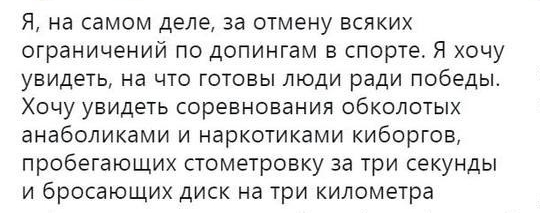 Я на самом деле за отмену всяких ограничений по допингам в спорте Я хочу увидеть на что готовы люди ради победы Хочу увидеть соревнования обколотых анаболиками и наркотиками киборГОВ пробегающих стометровку за три секунды и бросающих диск на три километра